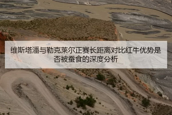 维斯塔潘与勒克莱尔正赛长距离对比红牛优势是否被蚕食的深度分析