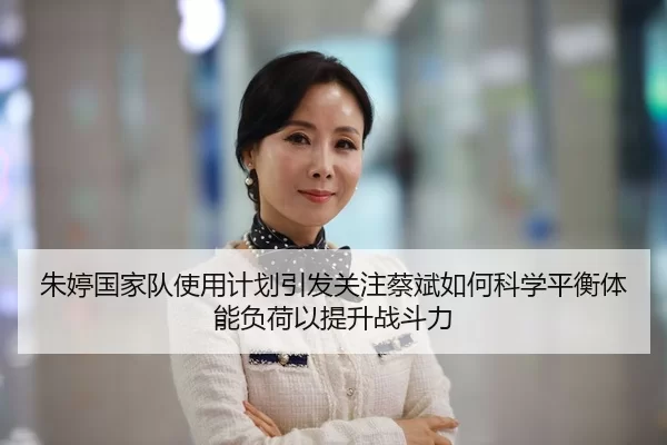 朱婷国家队使用计划引发关注蔡斌如何科学平衡体能负荷以提升战斗力