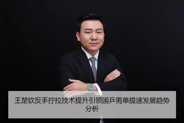 王楚钦反手拧拉技术提升引领国乒男单提速发展趋势分析