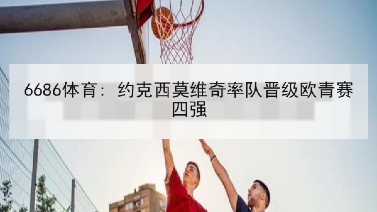 6686体育: 约克西莫维奇率队晋级欧青赛四强 6686体育: 约克西莫维奇率队晋级欧青赛四强
