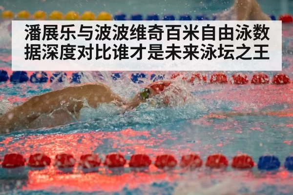 潘展乐与波波维奇百米自由泳数据深度对比谁才是未来泳坛之王