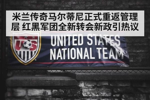 米兰传奇马尔蒂尼正式重返管理层 红黑军团全新转会新政引热议
