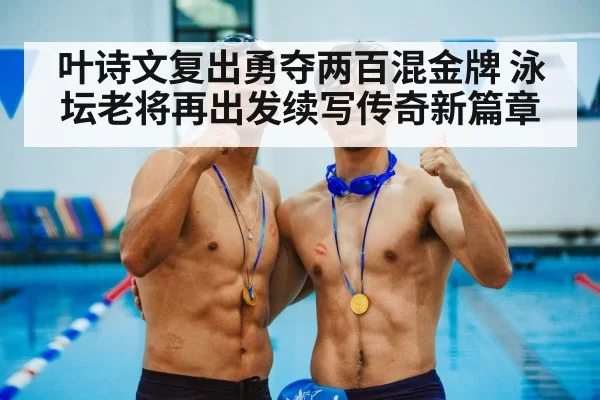 叶诗文复出勇夺两百混金牌 泳坛老将再出发续写传奇新篇章
