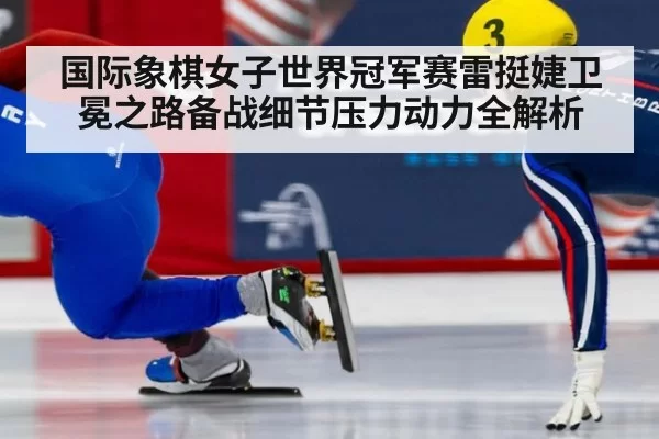 国际象棋女子世界冠军赛雷挺婕卫冕之路备战细节压力动力全解析